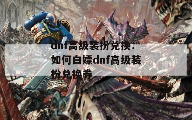 dnf高级装扮兑换：如何白嫖dnf高级装扮兑换券