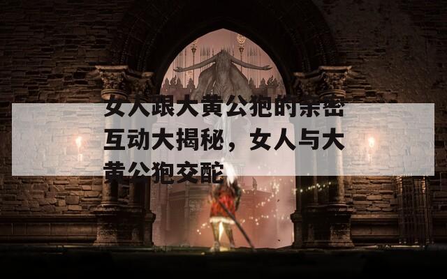女人跟大黄公狍的亲密互动大揭秘，女人与大黄公狍交酡