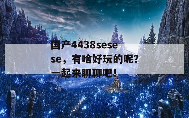 国产4438sesese，有啥好玩的呢？一起来聊聊吧！