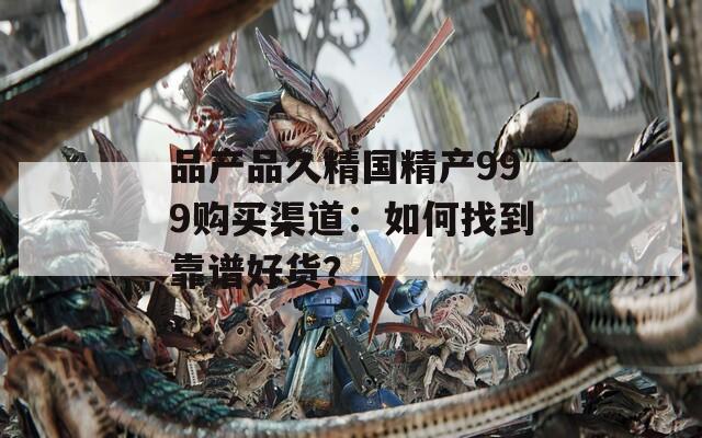 品产品久精国精产999购买渠道：如何找到靠谱好货？