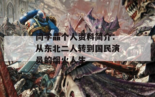 闫学晶个人资料简介：从东北二人转到国民演员的烟火人生