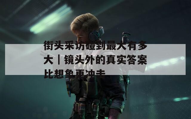 街头采访碰到最大有多大｜镜头外的真实答案比想象更冲击