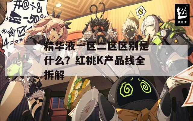 精华液一区二区区别是什么？红桃K产品线全拆解
