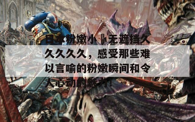 日本粉嫩小泬无遮挡久久久久久，感受那些难以言喻的粉嫩瞬间和令人心动的魅力！
