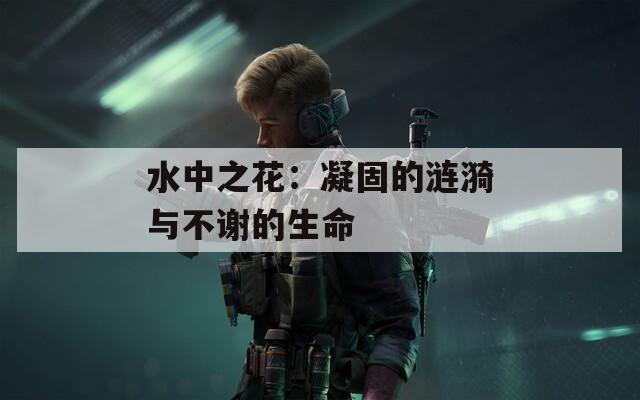 水中之花：凝固的涟漪与不谢的生命