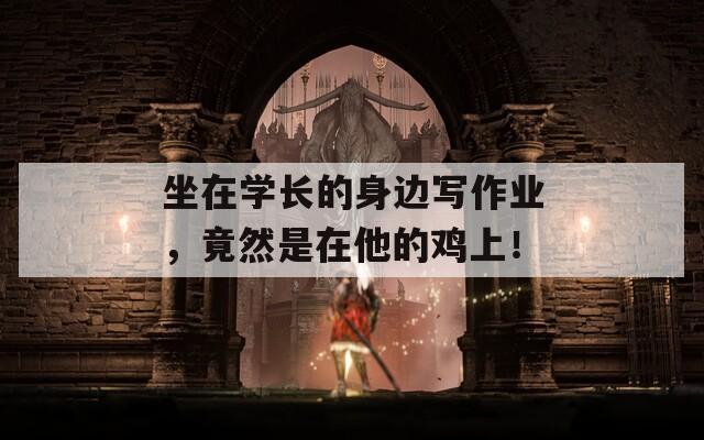 坐在学长的身边写作业，竟然是在他的鸡上！