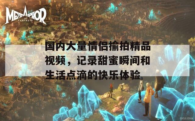 国内大量情侣揄拍精品视频，记录甜蜜瞬间和生活点滴的快乐体验