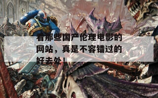 看那些国产伦理电影的网站，真是不容错过的好去处！