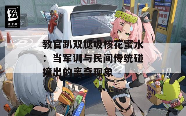 教官趴双腿吸核花蜜水：当军训与民间传统碰撞出的离奇现象