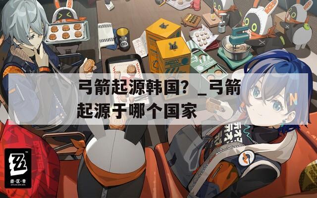 弓箭起源韩国？_弓箭起源于哪个国家