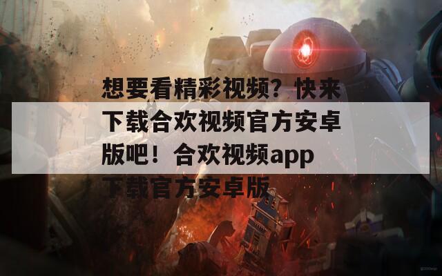 想要看精彩视频？快来下载合欢视频官方安卓版吧！合欢视频app下载官方安卓版