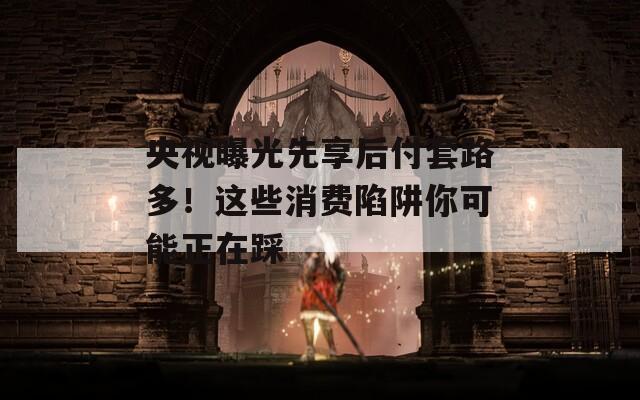 央视曝光先享后付套路多！这些消费陷阱你可能正在踩