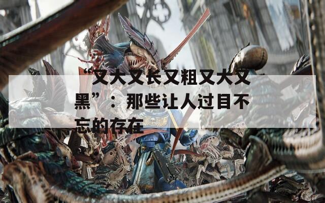 “又大又长又粗又大又黑”：那些让人过目不忘的存在