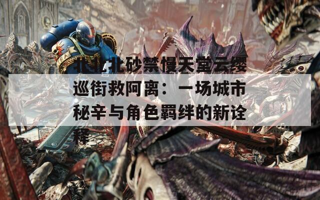 北北北砂禁慢天堂云缨巡街救阿离：一场城市秘辛与角色羁绊的新诠释