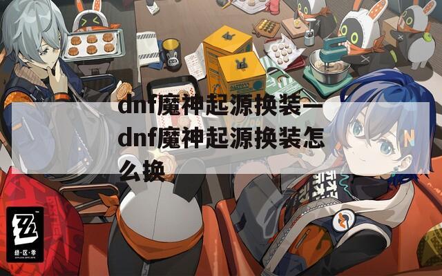 dnf魔神起源换装—dnf魔神起源换装怎么换