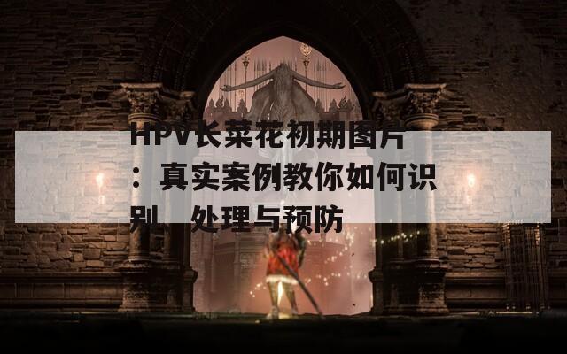 HPV长菜花初期图片：真实案例教你如何识别、处理与预防