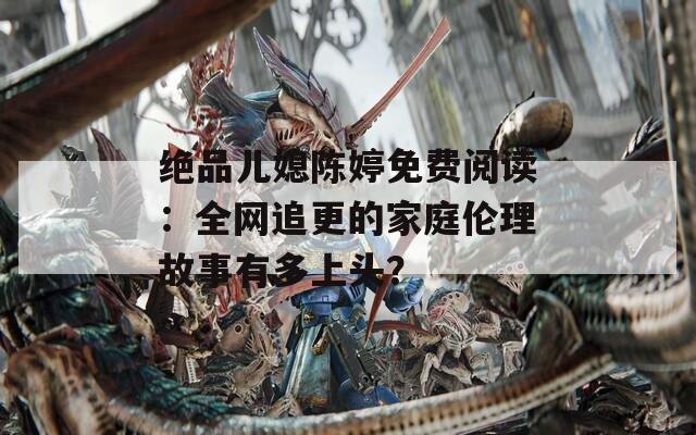 绝品儿媳陈婷免费阅读：全网追更的家庭伦理故事有多上头？