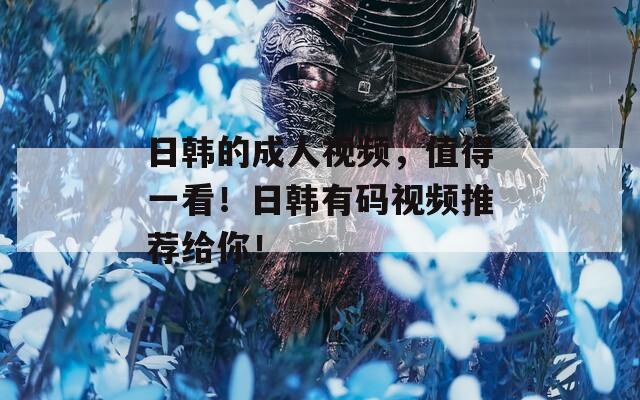 日韩的成人视频，值得一看！日韩有码视频推荐给你！