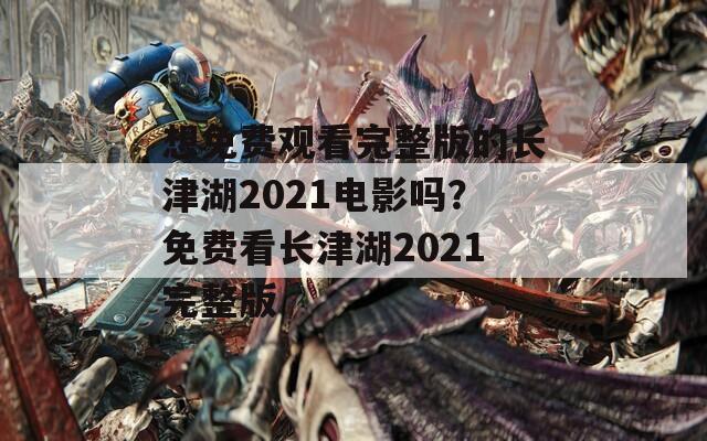 想免费观看完整版的长津湖2021电影吗？免费看长津湖2021完整版