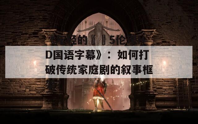 《年轻的妺妺5伦理HD国语字幕》：如何打破传统家庭剧的叙事框架？