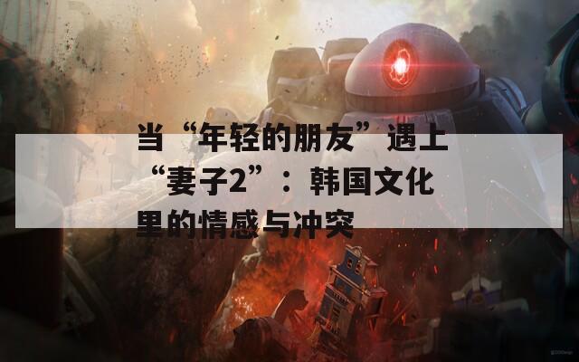 当“年轻的朋友”遇上“妻子2”：韩国文化里的情感与冲突