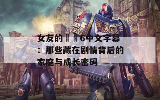 女友的妺妺6中文字幕：那些藏在剧情背后的家庭与成长密码