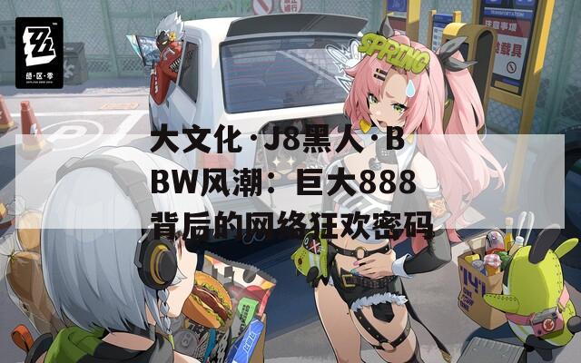 大文化·J8黑人·BBW风潮：巨大888背后的网络狂欢密码