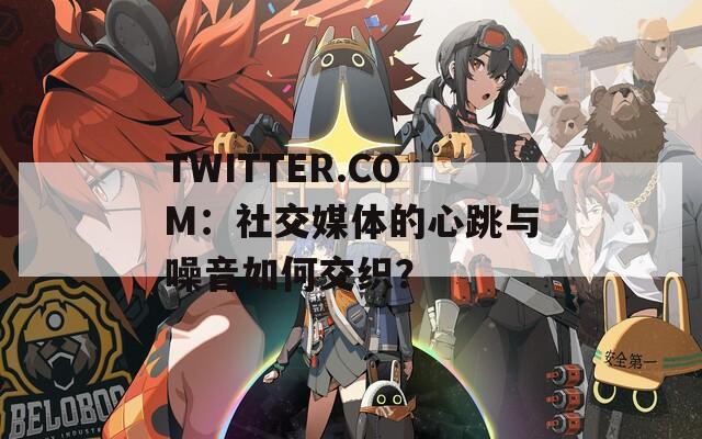 TWITTER.COM：社交媒体的心跳与噪音如何交织？