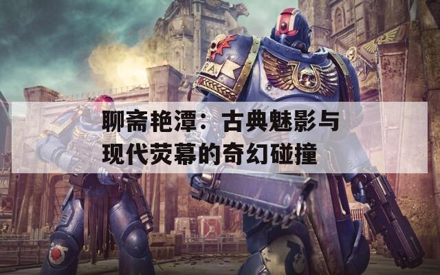 聊斋艳潭：古典魅影与现代荧幕的奇幻碰撞