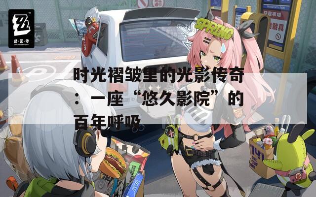 时光褶皱里的光影传奇：一座“悠久影院”的百年呼吸