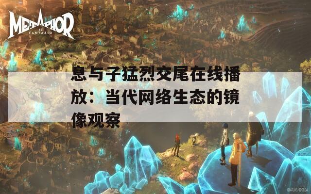息与子猛烈交尾在线播放：当代网络生态的镜像观察