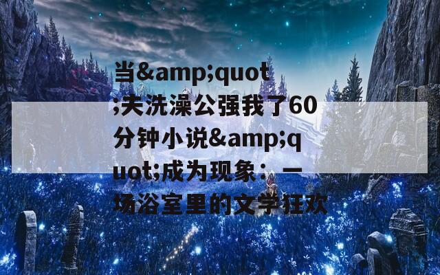 当&quot;夫洗澡公强我了60分钟小说&quot;成为现象：一场浴室里的文学狂欢