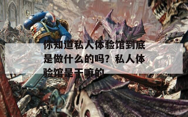你知道私人体验馆到底是做什么的吗？私人体验馆是干嘛的