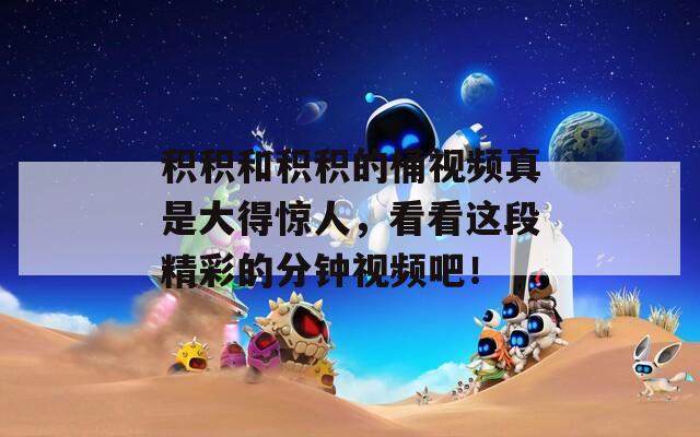 积积和积积的桶视频真是大得惊人，看看这段精彩的分钟视频吧！