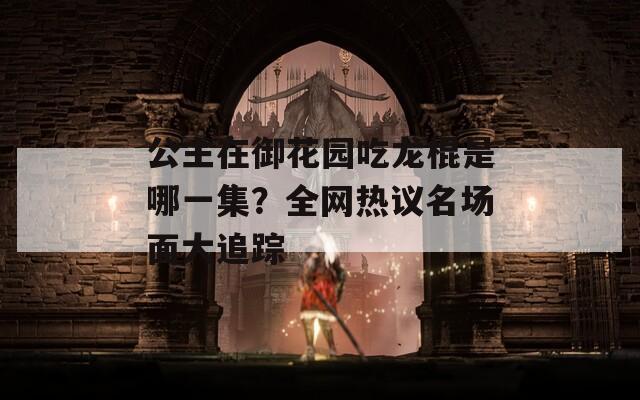 公主在御花园吃龙棍是哪一集？全网热议名场面大追踪