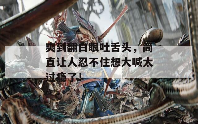 爽到翻白眼吐舌头，简直让人忍不住想大喊太过瘾了！