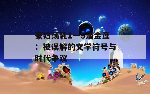 豪妇荡乳1一5潘金莲：被误解的文学符号与时代争议