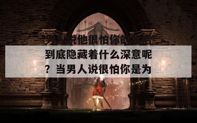 男人说他很怕你的背后到底隐藏着什么深意呢？当男人说很怕你是为什么