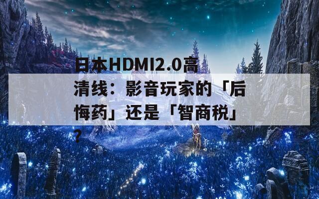 日本HDMI2.0高清线：影音玩家的「后悔药」还是「智商税」？