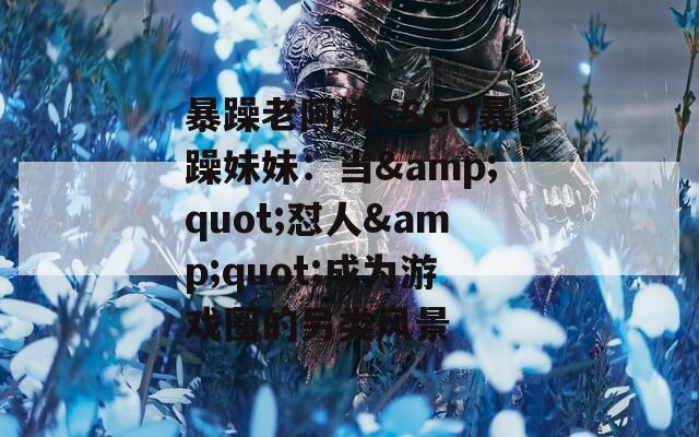 暴躁老阿姨CSGO暴躁妹妹：当&quot;怼人&quot;成为游戏圈的另类风景