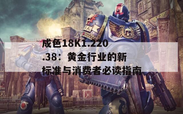 成色18K1.220.38：黄金行业的新标准与消费者必读指南