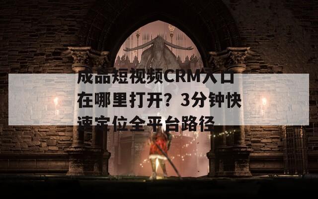 成品短视频CRM入口在哪里打开？3分钟快速定位全平台路径