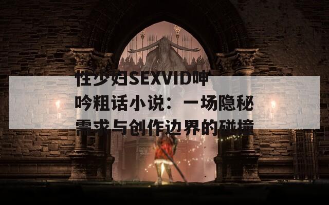 性少妇SEXVID呻吟粗话小说：一场隐秘需求与创作边界的碰撞