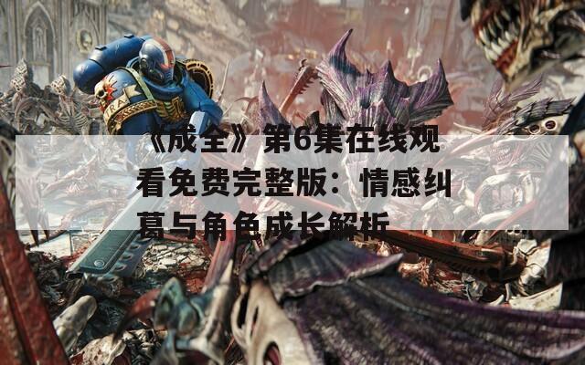 《成全》第6集在线观看免费完整版：情感纠葛与角色成长解析