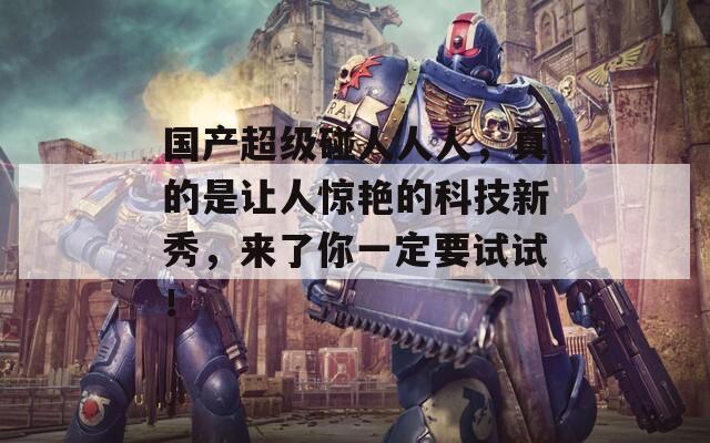 国产超级碰人人人，真的是让人惊艳的科技新秀，来了你一定要试试！
