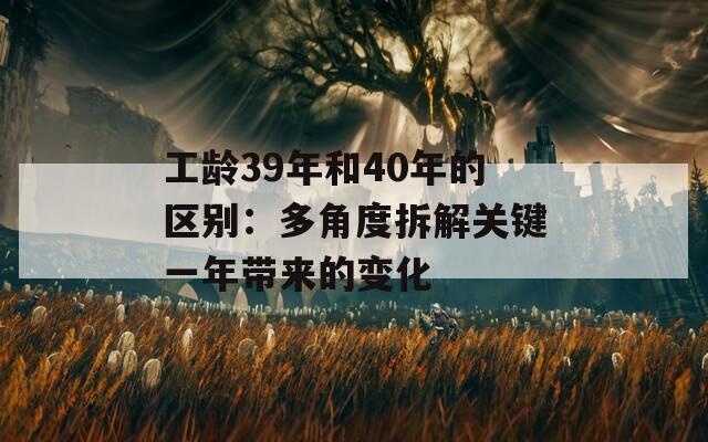 工龄39年和40年的区别：多角度拆解关键一年带来的变化