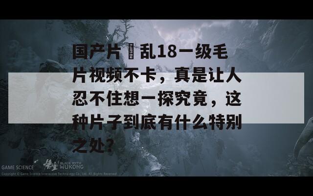 国产片婬乱18一级毛片视频不卡，真是让人忍不住想一探究竟，这种片子到底有什么特别之处？