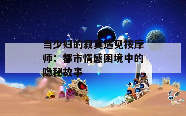当少妇的寂寞遇见按摩师：都市情感困境中的隐秘故事