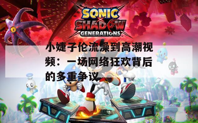 小婕子伦流澡到高潮视频：一场网络狂欢背后的多重争议