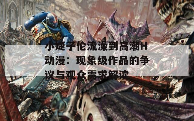 小婕子伦流澡到高潮H动漫：现象级作品的争议与观众需求解读